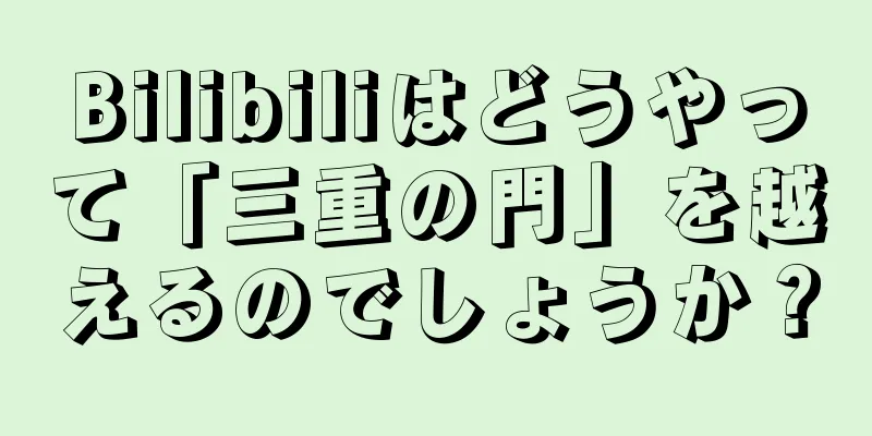 Bilibiliはどうやって「三重の門」を越えるのでしょうか？