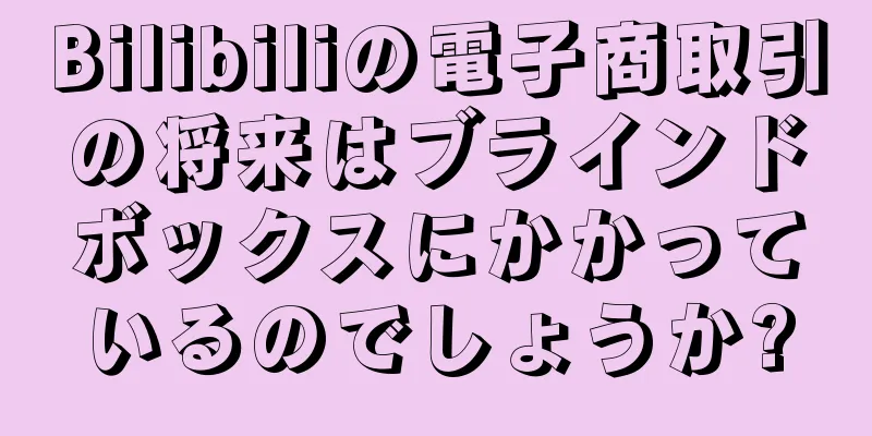 Bilibiliの電子商取引の将来はブラインドボックスにかかっているのでしょうか?