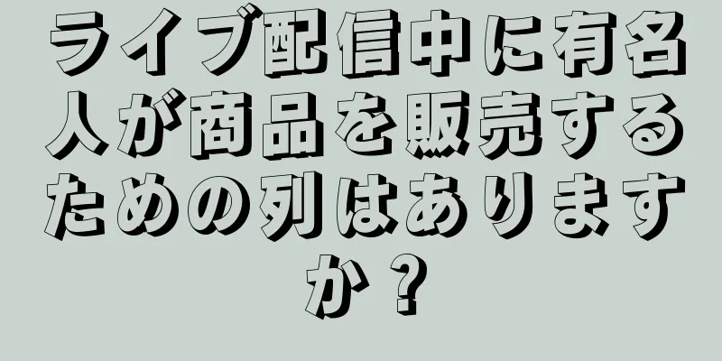 ライブ配信中に有名人が商品を販売するための列はありますか？
