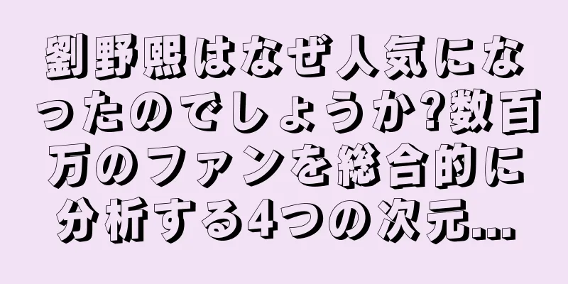 劉野熙はなぜ人気になったのでしょうか?数百万のファンを総合的に分析する4つの次元...