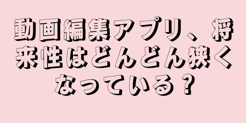 動画編集アプリ、将来性はどんどん狭くなっている？