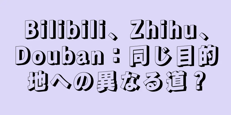 Bilibili、Zhihu、Douban：同じ目的地への異なる道？