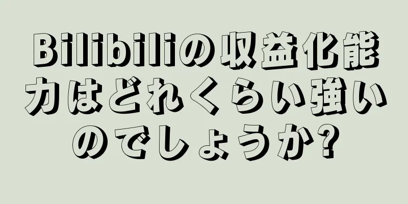 Bilibiliの収益化能力はどれくらい強いのでしょうか?