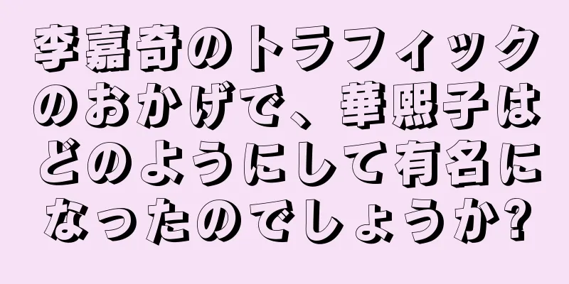 李嘉奇のトラフィックのおかげで、華熙子はどのようにして有名になったのでしょうか?