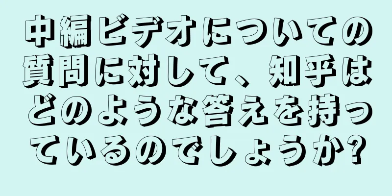 中編ビデオについての質問に対して、知乎はどのような答えを持っているのでしょうか?