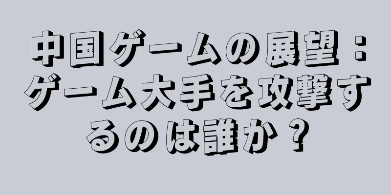 中国ゲームの展望：ゲーム大手を攻撃するのは誰か？