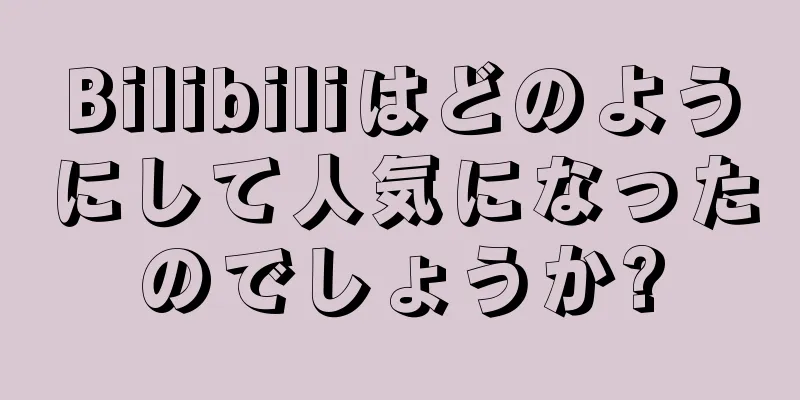 Bilibiliはどのようにして人気になったのでしょうか?
