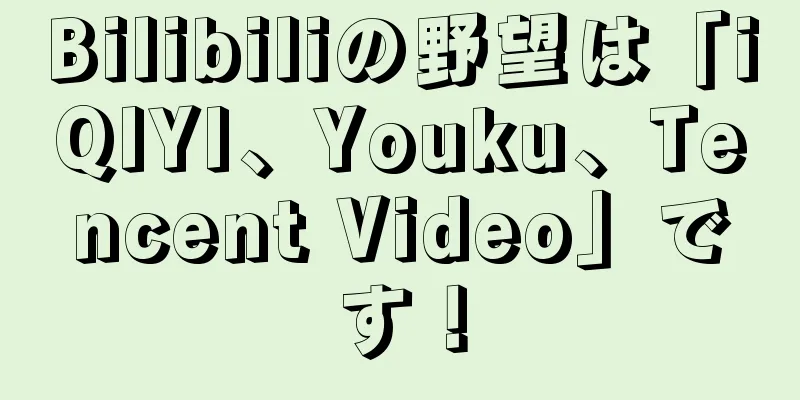 Bilibiliの野望は「iQIYI、Youku、Tencent Video」です！