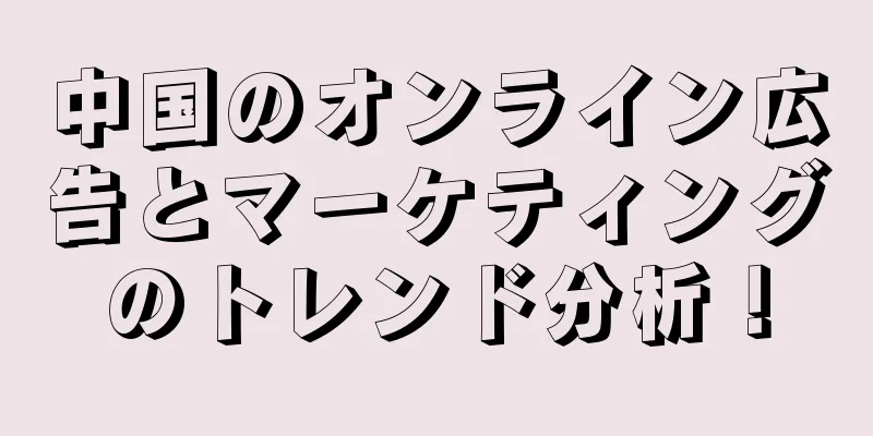 中国のオンライン広告とマーケティングのトレンド分析！