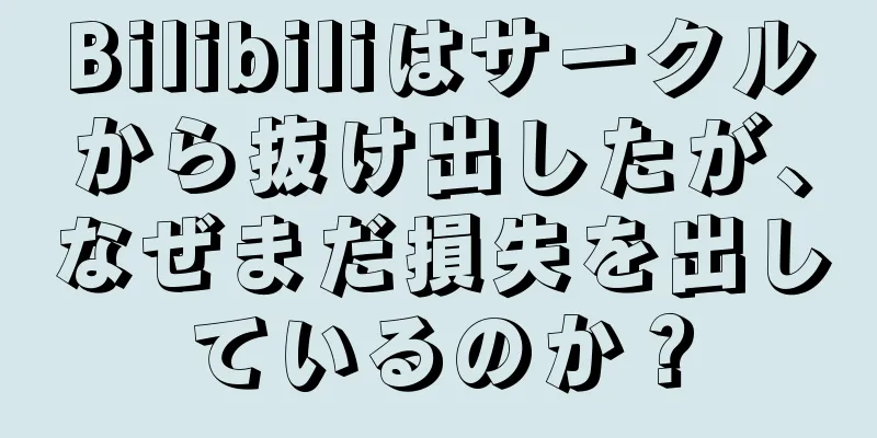 Bilibiliはサークルから抜け出したが、なぜまだ損失を出しているのか？