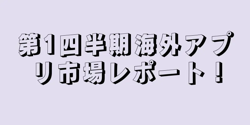第1四半期海外アプリ市場レポート！
