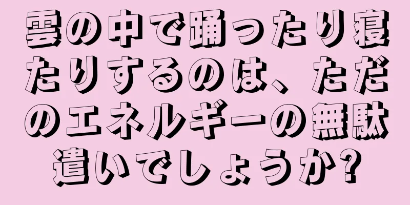 雲の中で踊ったり寝たりするのは、ただのエネルギーの無駄遣いでしょうか?