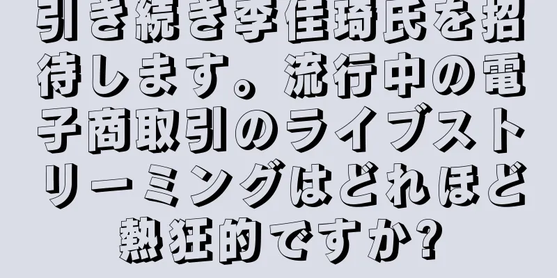 引き続き李佳琦氏を招待します。流行中の電子商取引のライブストリーミングはどれほど熱狂的ですか?