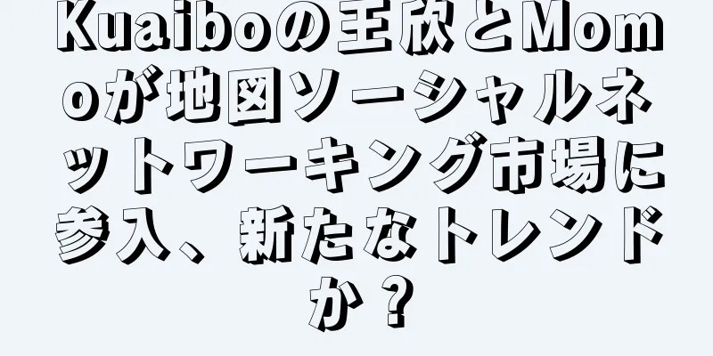Kuaiboの王欣とMomoが地図ソーシャルネットワーキング市場に参入、新たなトレンドか？