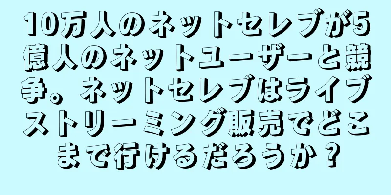 10万人のネットセレブが5億人のネットユーザーと競争。ネットセレブはライブストリーミング販売でどこまで行けるだろうか？