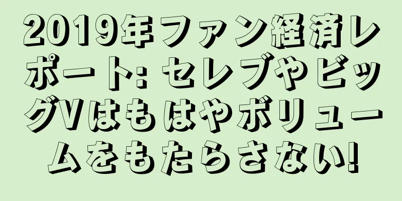 2019年ファン経済レポート: セレブやビッグVはもはやボリュームをもたらさない!