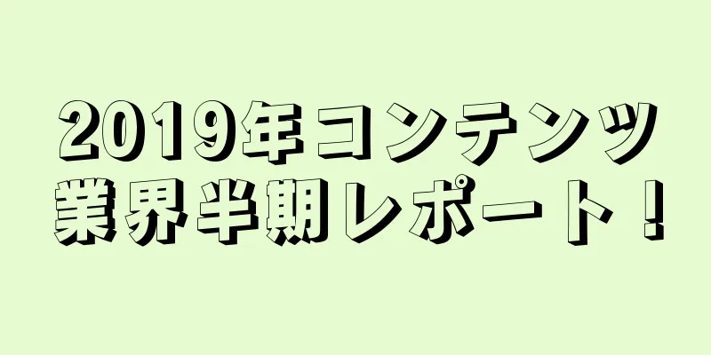 2019年コンテンツ業界半期レポート！