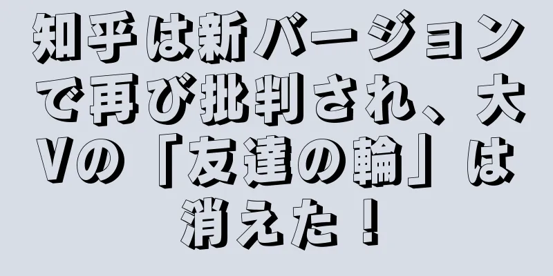 知乎は新バージョンで再び批判され、大Vの「友達の輪」は消えた！