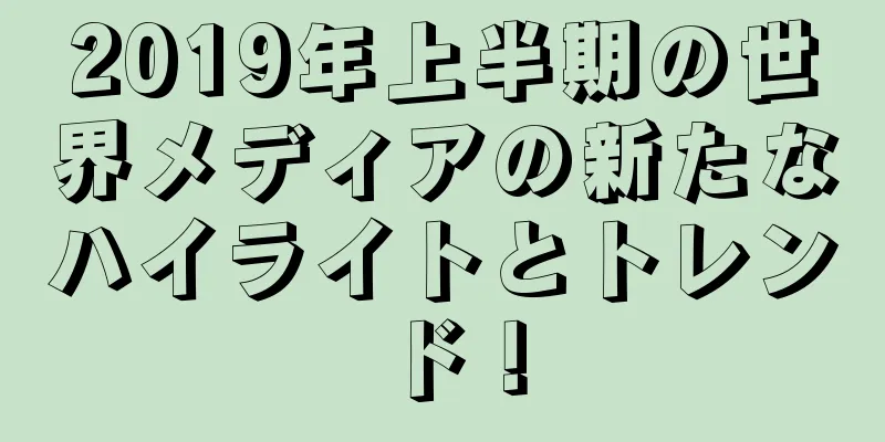 2019年上半期の世界メディアの新たなハイライトとトレンド！