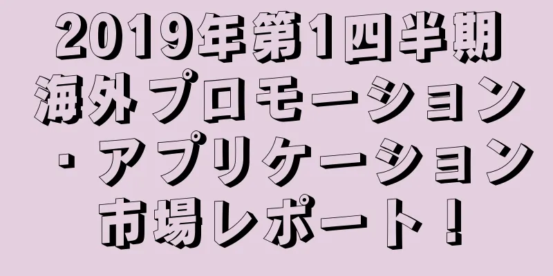 2019年第1四半期海外プロモーション・アプリケーション市場レポート！