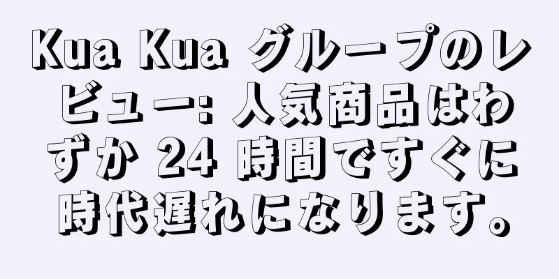 Kua Kua グループのレビュー: 人気商品はわずか 24 時間ですぐに時代遅れになります。