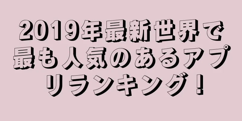 2019年最新世界で最も人気のあるアプリランキング！