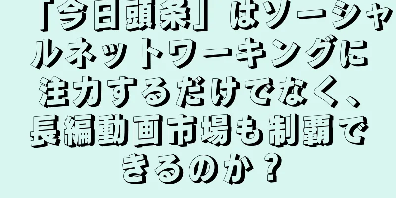 「今日頭条」はソーシャルネットワーキングに注力するだけでなく、長編動画市場も制覇できるのか？