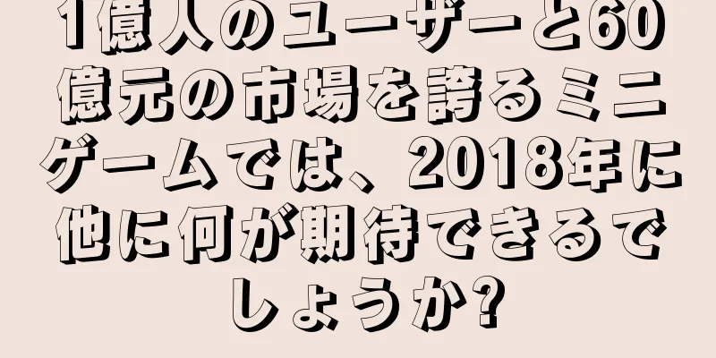 1億人のユーザーと60億元の市場を誇るミニゲームでは、2018年に他に何が期待できるでしょうか?