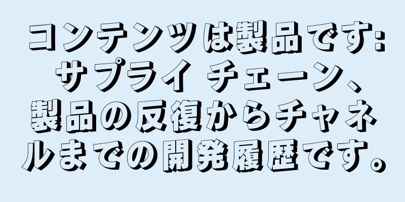 コンテンツは製品です: サプライ チェーン、製品の反復からチャネルまでの開発履歴です。