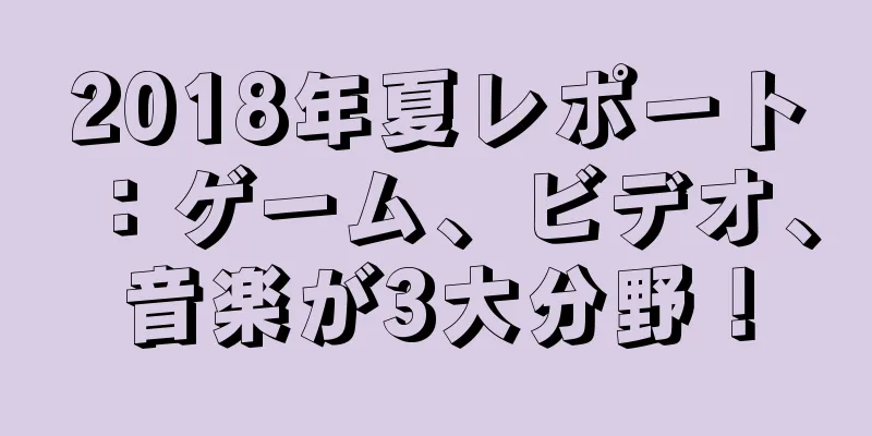 2018年夏レポート：ゲーム、ビデオ、音楽が3大分野！