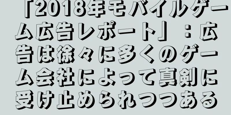 「2018年モバイルゲーム広告レポート」：広告は徐々に多くのゲーム会社によって真剣に受け止められつつある