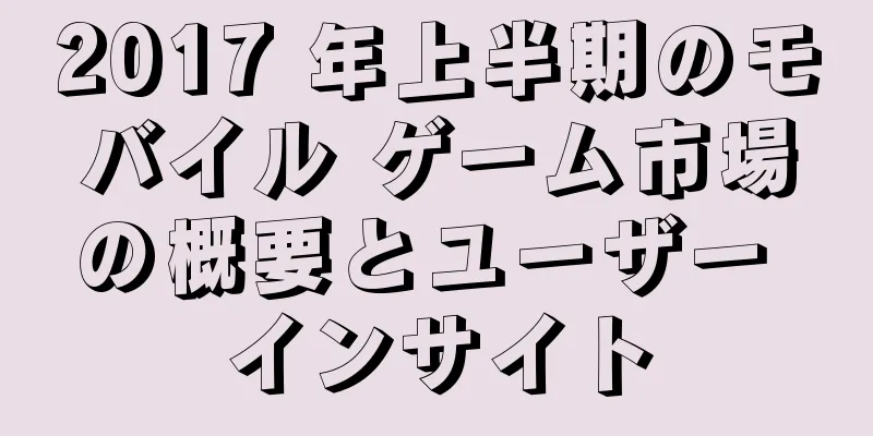 2017 年上半期のモバイル ゲーム市場の概要とユーザー インサイト