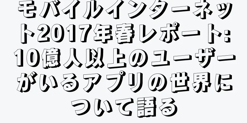 モバイルインターネット2017年春レポート: 10億人以上のユーザーがいるアプリの世界について語る