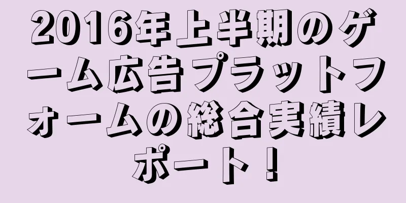 2016年上半期のゲーム広告プラットフォームの総合実績レポート！