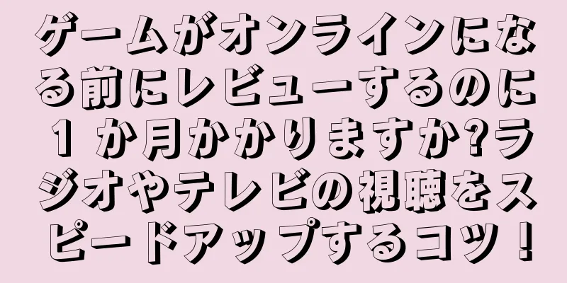 ゲームがオンラインになる前にレビューするのに 1 か月かかりますか?ラジオやテレビの視聴をスピードアップするコツ！