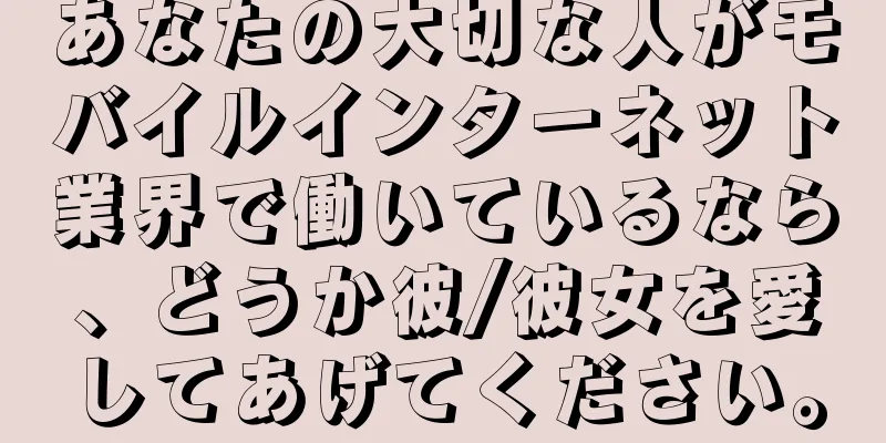 あなたの大切な人がモバイルインターネット業界で働いているなら、どうか彼/彼女を愛してあげてください。