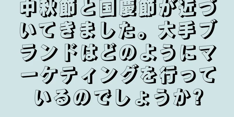中秋節と国慶節が近づいてきました。大手ブランドはどのようにマーケティングを行っているのでしょうか?