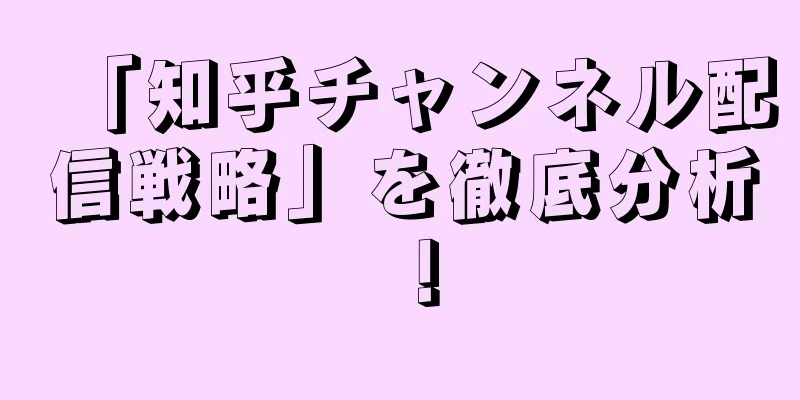「知乎チャンネル配信戦略」を徹底分析！