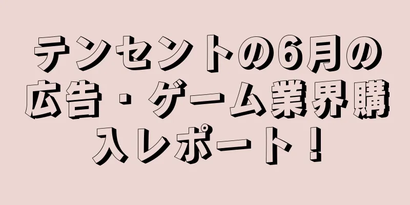 テンセントの6月の広告・ゲーム業界購入レポート！