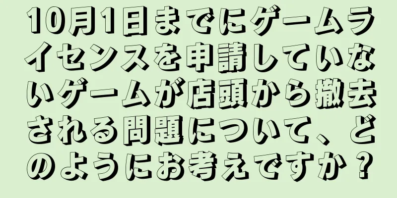 10月1日までにゲームライセンスを申請していないゲームが店頭から撤去される問題について、どのようにお考えですか？