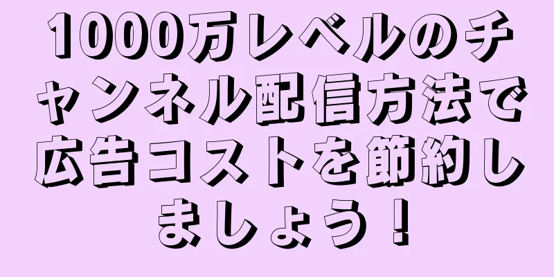 1000万レベルのチャンネル配信方法で広告コストを節約しましょう！