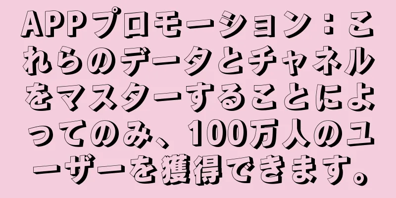 APPプロモーション：これらのデータとチャネルをマスターすることによってのみ、100万人のユーザーを獲得できます。