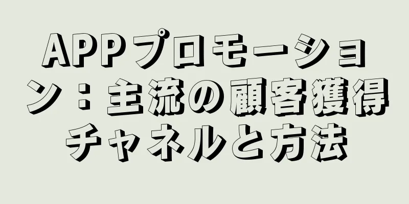 APPプロモーション：主流の顧客獲得チャネルと方法