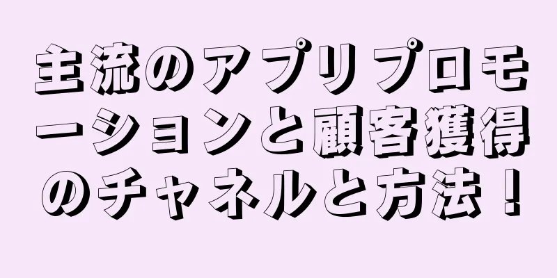 主流のアプリプロモーションと顧客獲得のチャネルと方法！