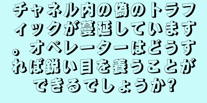 チャネル内の偽のトラフィックが蔓延しています。オペレーターはどうすれば鋭い目を養うことができるでしょうか?