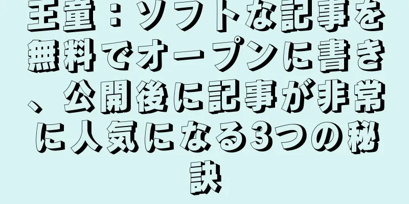 王童：ソフトな記事を無料でオープンに書き、公開後に記事が非常に人気になる3つの秘訣
