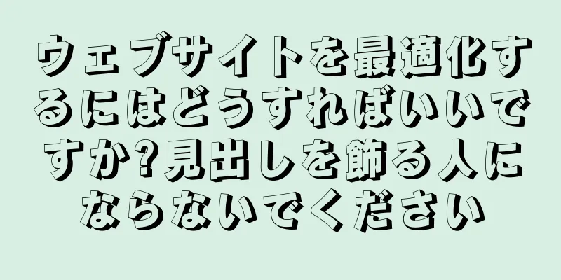 ウェブサイトを最適化するにはどうすればいいですか?見出しを飾る人にならないでください