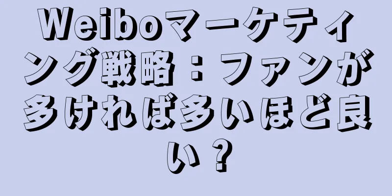 Weiboマーケティング戦略：ファンが多ければ多いほど良い？