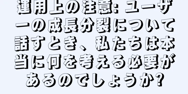 運用上の注意: ユーザーの成長分裂について話すとき、私たちは本当に何を考える必要があるのでしょうか?
