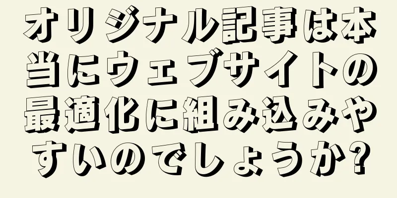 オリジナル記事は本当にウェブサイトの最適化に組み込みやすいのでしょうか?